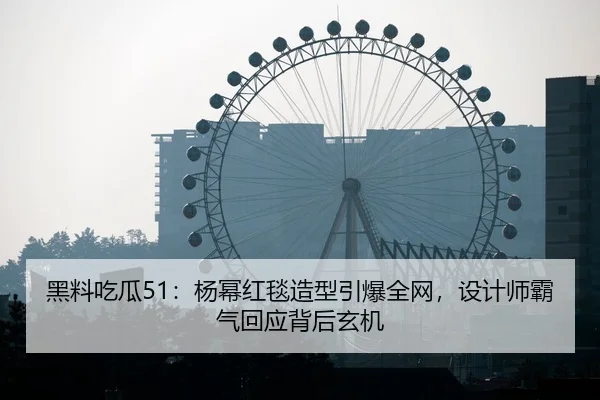 黑料吃瓜51：杨幂红毯造型引爆全网，设计师霸气回应背后玄机